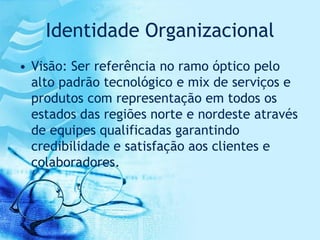 Identidade Organizacional
• Visão: Ser referência no ramo óptico pelo
  alto padrão tecnológico e mix de serviços e
  produtos com representação em todos os
  estados das regiões norte e nordeste através
  de equipes qualificadas garantindo
  credibilidade e satisfação aos clientes e
  colaboradores.
 