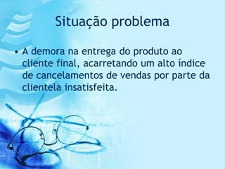 Situação problema

• A demora na entrega do produto ao
  cliente final, acarretando um alto índice
  de cancelamentos de vendas por parte da
  clientela insatisfeita.
 