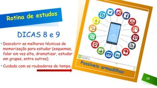 DICAS 8 e 9
• Descobrir as melhores técnicas de
memorização para estudar (esquemas,
falar em voz alta, dramatizar, estudar
em grupos, entre outros).
• Cuidado com os roubadores de tempo.
10
Clique no ícone para adicionar uma imagem
Rotina de estudos
Possíveis armadilhas
 