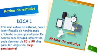 DICA 1
Crie uma rotina de estudos, com a
identificação do horária mais
eficiente ao seu aprendizado. De
acordo com estudos, uma rotina
pode demorar de 20 a 90 dias
para ser adquirida, Seja
persistente! 6
Clique no ícone para adicionar uma imagem
Rotina de estudos
Rotina de estudos
 