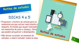 DICAS 4 e 5
• Programar o horário de estudo para os
momentos em que estiver mais atento e
disposto. Evitando que sejam realizados
em momentos de sono e cansaço, fatos
que podem prejudicar o desempenho.
• Não deixar acumular as semanas de
estudos, o ideal é estudar todos os dias.
8
Clique no ícone para adicionar uma imagem
Rotina de estudos
Rotina de estudos
 