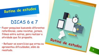 DICAS 6 e 7
• Fazer pesquisas buscando diferentes
referências, como revistas, jornais,
filmes entre outros, para realizar a
atividade que foi proposta.
• Refazer os exercícios que errou ou
apresentou dificuldades, além do
reestudo. 9
Clique no ícone para adicionar uma imagem
Rotina de estudos
Rotina de estudos
 
