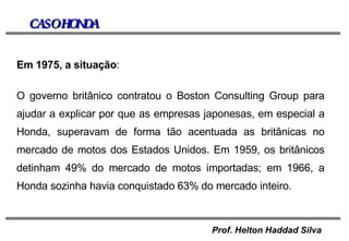 CASO HONDA Em 1975, a situação : O governo britânico contratou o Boston Consulting Group para ajudar a explicar por que as empresas japonesas, em especial a Honda, superavam de forma tão acentuada as britânicas no mercado de motos dos Estados Unidos. Em 1959, os britânicos detinham 49% do mercado de motos importadas; em 1966, a Honda sozinha havia conquistado 63% do mercado inteiro. 