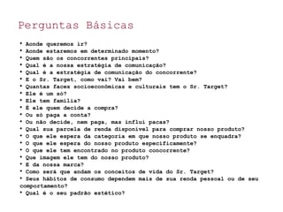Perguntas Básicas

Aonde queremos ir?

Aonde estaremos em determinado momento?

Quem são os concorrentes principais?

Qual é a nossa estratégia de comunicação?

Qual é a estratégia de comunicação do concorrente?

E o Sr. Target, como vai? Vai bem?

Quantas faces socioeconômicas e culturais tem o Sr. Target?

Ele é um só?

Ele tem família?

É ele quem decide a compra?

Ou só paga a conta?

Ou não decide, nem paga, mas influi pacas?

Qual sua parcela de renda disponível para comprar nosso produto?

O que ele espera da categoria em que nosso produto se enquadra?

O que ele espera do nosso produto especificamente?

O que ele tem encontrado no produto concorrente?

Que imagem ele tem do nosso produto?

E da nossa marca?

Como será que andam os conceitos de vida do Sr. Target?

Seus hábitos de consumo dependem mais de sua renda pessoal ou de seu
comportamento?

Qual é o seu padrão estético?
 