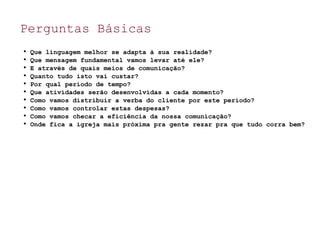 Perguntas Básicas

Que linguagem melhor se adapta à sua realidade?

Que mensagem fundamental vamos levar até ele?

E através de quais meios de comunicação?

Quanto tudo isto vai custar?

Por qual período de tempo?

Que atividades serão desenvolvidas a cada momento?

Como vamos distribuir a verba do cliente por este período?

Como vamos controlar estas despesas?

Como vamos checar a eficiência da nossa comunicação?

Onde fica a igreja mais próxima pra gente rezar pra que tudo corra bem?
 