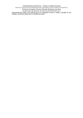 ATIVIDADES GESTAR II – LÍNGUA PORTUGUESA
     FORMAÇÃO CONTINUADA DE PROFESSORES DOS ANOS/SÉRIES FINAIS DO ENSINO FUNDAMENTAL
                 Professor Formador: Rosane Miranda Rodrigues dos Reis
                  SECRETARIA MUNICIPAL DE EDUCAÇÃO DE MANHUAÇU
desenvolvidas pelos alunos. Esse material deverá ser organizado de forma a compor o portifólio de seus
trabalhos e inclui uma reflexão sobre os trabalhos dos alunos.
 