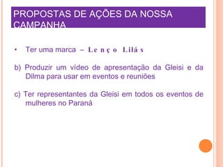 PROPOSTAS DE AÇÕES DA NOSSA CAMPANHA     Ter uma marca  –   Lenço Lilás b) Produzir um vídeo de apresentação da Gleisi e da Dilma para usar em eventos e reuniões  c) Ter representantes da Gleisi em todos os eventos de mulheres no Paraná   