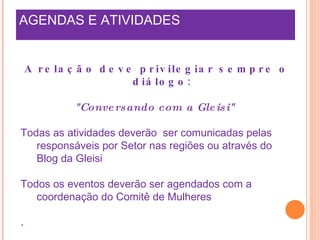 AGENDAS E ATIVIDADES A relação deve privilegiar sempre o diálogo:  "Conversando com a Gleisi"  Todas as atividades deverão  ser comunicadas pelas responsáveis por Setor nas regiões ou através do Blog da Gleisi Todos os eventos deverão ser agendados com a coordenação do Comitê de Mulheres .  