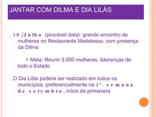 JANTAR COM DILMA E DIA LILÁS .  19/Julho  (provável data): grande encontro de mulheres no Restaurante Madalosso, com presença da Dilma > Meta: Reunir 3.000 mulheres, lideranças de todo o Estado . O Dia Lilás poderá ser realizado em todos os municípios, preferencialmente na  1ª. semana de setembro , início da primavera 