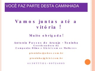 VOCÊ FAZ PARTE DESTA CAMINHADA  Vamos juntas até a vitória ! Muito obrigada! Antonia Passos de Araujo - Toninha Coordenadora da Campanha Dilma e Gleisi com as Mulheres [email_address] [email_address] 41 30777131 - 99724085 