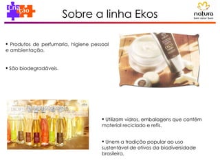 Sobre a linha Ekos Produtos de perfumaria, higiene pessoal e ambientação. São biodegradáveis. Utilizam vidros, embalagens que contêm material reciclado e refis.  Unem a tradição popular ao uso sustentável de ativos da biodiversidade brasileira. 