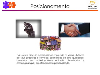 Posicionamento A Natura procura apresentar ao mercado os valores básicos de seus produtos e serviços: cosméticos de alta qualidade, baseados em matérias-primas naturais, climatizados e prescritos através de atendimento personalizado. 