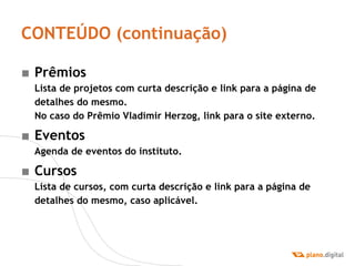 CONTEÚDO (continuação) Prêmios Lista de projetos com curta descrição e link para a página de detalhes do mesmo. No caso do Prêmio Vladimir Herzog, link para o site externo. Eventos Agenda de eventos do instituto. Cursos Lista de cursos, com curta descrição e link para a página de detalhes do mesmo, caso aplicável. 