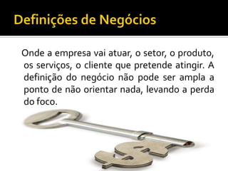 Definições de Negócios   Onde a empresa vai atuar, o setor, o produto, os serviços, o cliente que pretende atingir. A definição do negócio não pode ser ampla a ponto de não orientar nada, levando a perda do foco.