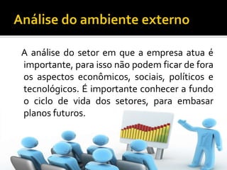 Análise do ambiente externo   A análise do setor em que a empresa atua é importante, para isso não podem ficar de fora os aspectos econômicos, sociais, políticos e tecnológicos. É importante conhecer a fundo o ciclo de vida dos setores, para embasar planos futuros.