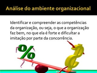 Análise do ambiente organizacional    Identificar e compreender as competências da organização, ou seja, o que a organização faz bem, no que ela é forte e dificultar a imitação por parte da concorrência.