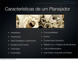 Características de um Planejador
Flexibilidade
Organização
Visão Estratégica e Operacional
Disciplina sobre tempo
Criatividade
Proatividade
UNIFACS ADM - 2 semestre
por Diogo Públio, Diego Oliveira, Monique Ferreira, Nádia Oliveira, Edson Pinto, Isnaia Santiago
Comunicabilidade
Decisor
Conhecimento Especíﬁco
Relação com o Trabalho de Atendimento
Cultura Multidisciplinar
Lado Direito e Esquerdo do Cérebro
segunda-feira, 25 de outubro de 2010
 