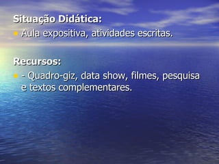 Situação Didática: Aula expositiva, atividades escritas. Recursos: - Quadro-giz, data show, filmes, pesquisa e textos complementares. 