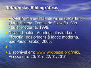 Referências Bibliográficas: ARANHA, Maria Lúcia de Arruda; Martins, Maria Helena. Temas de Filosofia. São Paulo: Moderna, 1998. Nicola, Ubaldo. Antologia ilustrada de Filosofia: das origens à idade moderna. São Paulo: Globo, 2005.  Disponível em:  www.wikipedia.org/wiki . Acesso em: 20/01 e 22/01/2010 