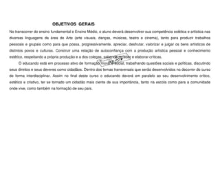 OBJETIVOS GERAIS
No transcorrer do ensino fundamental e Ensino Médio, o aluno deverá desenvolver sua competência estética e artística nas
diversas linguagens da área de Arte (arte visuais, danças, músicas, teatro e cinema), tanto para produzir trabalhos
pessoais e grupais como para que possa, progressivamente, apreciar, desfrutar, valorizar e julgar os bens artísticos de
distintos povos e culturas. Construir uma relação de autoconfiança com a produção artística pessoal e conhecimento
estético, respeitando a própria produção e a dos colegas, sabendo receber e elaborar críticas.
     O educando está em processo ativo de formação moral e social, trabalhando questões sociais e políticas, discutindo
seus direitos e seus deveres como cidadãos. Dentro dos temas transversais que serão desenvolvidos no decorrer do curso
de forma interdisciplinar. Assim no final deste curso o educando deverá em paralelo ao seu desenvolvimento crítico,
estético e criativo, ter se tornado um cidadão mais ciente de sua importância, tanto na escola como para a comunidade
onde vive, como também na formação de seu país.
 