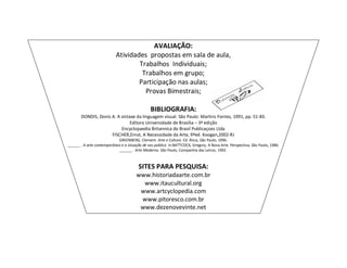 AVALIAÇÃO:
                           Atividades propostas em sala de aula,
                                   Trabalhos Individuais;
                                    Trabalhos em grupo;
                                   Participação nas aulas;
                                     Provas Bimestrais;

                                                BIBLIOGRAFIA:
       DONDIS, Donis A. A sintaxe da linguagem visual. São Paulo: Martins Fontes, 1991, pp. 51-83.
                              Editora Universidade de Brasília – 3ª edição
                          Encyclopaedia Britannica do Brasil Publicaçoes Ltda
                     FISCHER,Ernst, A Necessidade da Arte, 9ªed. Koogan,2002-RJ
                            GREENBERG, Clement. Arte e Cultura. Ed. Ática, São Paulo, 1996.
______ . A arte contemporânea e a situação de seu público. In:BATTCOCK, Gregory. A Nova Arte. Perspectiva, São Paulo, 1986.
                             ______ . Arte Moderna. São Paulo, Companhia das Letras, 1992.



                                         SITES PARA PESQUISA:
                                       www.historiadaarte.com.br
                                         www.itaucultural.org
                                        www.artcyclopedia.com
                                        www.pitoresco.com.br
                                        www.dezenovevinte.net
 