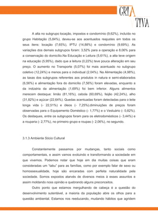 A alta no subgrupo locação, impostos e condomínio (9,62%), incluído no
grupo Habitação (5,84%), deveu-se aos acentuados reajustes em todos os
seus itens: locação (7,65%), IPTU (14,88%) e condomínio (9,69%). As
variações dos demais subgrupos foram: 3,52% para a operação e 8,06% para
a conservação do domicílio.Na Educação e Leitura (5,61%), a alta teve origem
na educação (5,95%), dado que a leitura (0,22%) teve pouca alteração em seu
preço. O aumento no Transporte (5,07%) foi mais acentuado no subgrupo
coletivo (12,24%) e menos para o individual (2,04%). Na Alimentação (4,98%),
as taxas dos subgrupos referentes aos produtos in natura e semi-elaborados
(6,56%) e alimentação fora do domicílio (7,56%) foram elevadas, enquanto a
da indústria da alimentação (1,69%) foi bem inferior. Alguns alimentos
merecem destaque: limão (81,16%), cebola (60,69%), feijão (42,24%), alho
(31,82%) e açúcar (22,64%). Quedas acentuadas foram detectadas para o leite
longa vida (- 22,51%) e óleos (- 7,25%).diminuições de preços foram
observadas para o Equipamento Doméstico (- 1,77%) e o Vestuário (- 0,82%).
Os destaques, entre os subgrupos foram para os eletrodomésticos (- 3,44%) e
a rouparia (- 2,77%), no primeiro grupo e roupas (- 2,06%), no segundo.




3.1.3 Ambiente Sócio Cultural


      Constantemente     passamos    por   mudanças,    tanto   sociais   como
comportamentais, e assim vamos evoluindo e transformando a sociedade em
que vivemos. Podemos notar que hoje em dia muitas coisas que eram
consideradas um “tabu” para as famílias, como por exemplo falar de sexo ou
homossexualidade, hoje são encaradas com perfeita naturalidade pela
sociedade. Somos expostos atarvés de diversos meios à esses assuntos e
assim moldando noss opinião e quebrando alguns preconceitos.
      Outro ponto que estamos mergulhando de cabeça é a questão do
desenvolvimento sutentável, a maioria da população abre os olhos para a
questão ambiental. Estamos nos reeducando, mudando hábitos que agridem
 