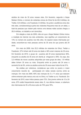 adultos de mais de 35 anos nesses sites. Em fevereiro, segundo o Ibope
Nielsen Online, o número de visitantes únicos do Orkut foi de 26,9 milhões; do
Twitter, 8,8 milhões; e do Facebook, 8 milhões. Ao juntar a audiência única dos
três sites, considerandoque parte dos visitantes frequenta mais de um deles, o
total de pessoas que visitam pelo menos uma dessas redes sociais chegou a
28,5 milhões, no trabalho e em domicílios.
        Em relação a maio de 2009, mês em que o Ibope Nielsen Online iniciou
a medição de internet nos dois ambientes, isso significa um crescimento de
13% no número de usuários nos três sites. Ao separar esses internautas por
idade, encontram-se mais pessoas acima de 35 anos do que jovens até 24
anos.
        Em maio de 2009, dos 25,2 milhões de visitantes de Orkut, Twitter e
Facebook, 37% tinham até 24 anos de idade e 36% eram maiores de 35 anos.
Em fevereiro de 2010, o grupo de usuários até 24 anos representava 36%,
enquanto os adultos de 35 anos em diante já chegavam a 38%. Ou seja, dos
3,3 milhões de novos usuários adquiridos por esse grupo de sites, 1,9 milhão
deles tinham 35 anos ou mais. Enquanto entre os jovens até 24 anos o
aumento foi de 9%, entre os adultos acima de 35 anos esse índice foi de 21%.
        Na análise por cobertura, constata-se que entre os jovens o maior
crescimento recente da      participação em redes sociais ocorreu entre as
crianças. Em maio de 2009, 60% das crianças de 2 a 11 anos que estavam
online entraram pelo menos uma vez no Orkut, no Twitter ou no Facebook. Em
fevereiro de 2010, esse índice passou para 72%. Dos jovens online de 12 a 24
anos, 87% estão frequentando esses sites. E, nos últimos meses, a cobertura
dos internautas de 35 a 49 anos subiu de 70% para 76%.
 