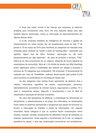 A força das redes sociais é tão intensa que empresas já aderiram
analistas para monitorarem esse ramo. Há uma resposta rápida caso seja
postado alguma reclamação, crítica ou informação de descontentamento em
alguma dessas redes.
       A E.Life, empresa brasileira de inteligência de mercado e gestão de
relacionamento em redes sociais, fez um levantamento entre os dias 1º de
janeiro e 10 de março de 2010 para monitorar as categorias de mercado mais
criticadas pelos usuários do Twitter a partir do hashtag #fail – expressão que
significa   “algum   tipo    de   falha,    fracasso,      reprovação   ou   até   certo
desapontamento por algo esperado”. No caso de produtos e serviços, “FAIL”
refere-se ao não-cumprimento de um objetivo, atingindo de forma negativa as
expectativas do consumidor. Mais de 1,35 milhão de tweets com #fail (hashtag)
foram registrados sobre a insatisfação dos tuiteiros em relação a produtos e
serviços de 19 categorias que contemplam 165 empresas. O levantamento foi
realizado por meio do TweetMeter, software desenvolvido pela própria E.Life
para monitorar os comentários no microblog em tempo real.
       As dez categorias mais citadas foram operadoras de telefonia (fixa e
celular),   informática,    aparelhos      de   celular,   supermercados,    alimentos,
eletroeletrônicos, provedores de internet, bancos, seguradoras e cartões, TV a
cabo e companhias aéreas. Segundo o levantamento o uso do #fail foi
relacionado à aquisição de serviços e produtos.
       No caso das operadoras de telefonia, a insatisfação foi relacionada ao
atendimento, a cobertura/acesso e ao preço. Em informática, as reclamações
foram sobre os sistemas operacionais e programas que param de funcionar ou
forçam a interrupção do trabalho e perda de informações. Um aspecto
importante nessa categoria é que os usuários fazem comparações sobre
funções, licenças, versões, lançamentos de diferentes marcas de softwares ou
sistemas operacionais. Ainda segundo o levantamento da E.Life, na categoria
aparelhos de celular, o foco das reclamações concentra-se nos smartphones,
 