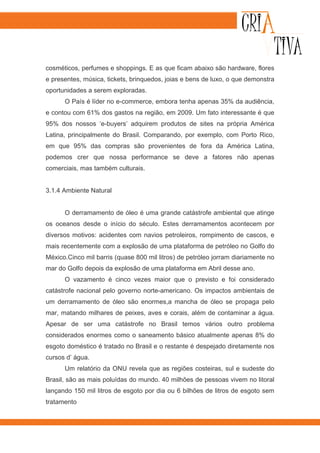 cosméticos, perfumes e shoppings. E as que ficam abaixo são hardware, flores
e presentes, música, tickets, brinquedos, joias e bens de luxo, o que demonstra
oportunidades a serem exploradas.
      O País é líder no e-commerce, embora tenha apenas 35% da audiência,
e contou com 61% dos gastos na região, em 2009. Um fato interessante é que
95% dos nossos ‘e-buyers’ adquirem produtos de sites na própria América
Latina, principalmente do Brasil. Comparando, por exemplo, com Porto Rico,
em que 95% das compras são provenientes de fora da América Latina,
podemos crer que nossa performance se deve a fatores não apenas
comerciais, mas também culturais.


3.1.4 Ambiente Natural


      O derramamento de óleo é uma grande catástrofe ambiental que atinge
os oceanos desde o início do século. Estes derramamentos acontecem por
diversos motivos: acidentes com navios petroleiros, rompimento de cascos, e
mais recentemente com a explosão de uma plataforma de petróleo no Golfo do
México.Cinco mil barris (quase 800 mil litros) de petróleo jorram diariamente no
mar do Golfo depois da explosão de uma plataforma em Abril desse ano.
      O vazamento é cinco vezes maior que o previsto e foi considerado
catástrofe nacional pelo governo norte-americano. Os impactos ambientais de
um derramamento de óleo são enormes,a mancha de óleo se propaga pelo
mar, matando milhares de peixes, aves e corais, além de contaminar a água.
Apesar de ser uma catástrofe no Brasil temos vários outro problema
considerados enormes como o saneamento básico atualmente apenas 8% do
esgoto doméstico é tratado no Brasil e o restante é despejado diretamente nos
cursos d’ água.
      Um relatório da ONU revela que as regiões costeiras, sul e sudeste do
Brasil, são as mais poluídas do mundo. 40 milhões de pessoas vivem no litoral
lançando 150 mil litros de esgoto por dia ou 6 bilhões de litros de esgoto sem
tratamento
 