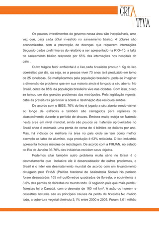 Os poucos investimentos do governo nessa área são inexplicáveis, uma
vez que, para cada dólar investido no saneamento básico, 4 dólares são
economizados com a prevenção de doenças que requerem internações
Segundo dados preliminares do relatório a ser apresentado na RIO+10, a falta
de saneamento básico responde por 65% das internações nos hospitais do
país .
         Outro trágico fator ambiental é o lixo,cada brasileiro produz 1 Kg de lixo
doméstico por dia, ou seja, se a pessoa viver 70 anos terá produzido em torno
de 25 toneladas. Se multiplicarmos pela população brasileira, pode-se imaginar
a dimensão do problema que em sua maioria ainda é lançado a céu aberto. No
Brasil, cerca de 85% da população brasileira vive nas cidades. Com isso, o lixo
se tornou um dos grandes problemas das metrópoles. Pela legislação vigente,
cabe às prefeituras gerenciar a coleta e destinação dos resíduos sólidos.
         De acordo com o IBGE, 76% do lixo é jogado a céu aberto sendo visível
ao longo de estradas e também são carregados para represas de
abastecimento durante o período de chuvas. Embora muito esteja se fazendo
nesta área em nível mundial, ainda são poucos os materiais aproveitados no
Brasil onde é estimada uma perda de cerca de 4 bilhões de dólares por ano.
Mas, há indícios de melhora na área no país onde se tem como melhor
exemplo as latas de alumínio, cuja produção é 63% reciclada. O lixo industrial
apresenta índices maiores de reciclagem. De acordo com a FIRJAN, no estado
do Rio de Janeiro 36-70% das indústrias reciclam seus dejetos.
         Podemos citar também outro problema muito sério no Brasil é o
desmatamento que        inclusive ele é desencadeador de outros problemas, e
Brasil é o líder em desmatamento mundial de acordo com um levantamento
divulgado pela PNAS (Política Nacional de Assistência Social) No período
foram desmatados 165 mil quilômetros quadrados de floresta, o equivalente a
3,6% das perdas de florestas no mundo todo. O segundo país que mais perdeu
florestas foi o Canadá, com o desmate de 160 mil km². A ação do homem e
desastres naturais são as principais causas da perda de florestas.No mundo
todo, a cobertura vegetal diminuiu 3,1% entre 2000 e 2005. Foram 1,01 milhão
 