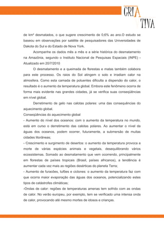 de km² desmatados, o que sugere crescimento de 0,6% ao ano.O estudo se
baseou em observações por satélite de pesquisadores das Universidades de
Dakota do Sul e do Estado de Nova York.
      Acompanhe os dados mês a mês e a série histórica do desmatamento
na Amazônia, segundo o Instituto Nacional de Pesquisas Espaciais (INPE) -
Atualizado em 20/7/2010
      O desmatamento e a queimada de florestas e matas também colabora
para este processo. Os raios do Sol atingem o solo e irradiam calor na
atmosfera. Como esta camada de poluentes dificulta a dispersão do calor, o
resultado é o aumento da temperatura global. Embora este fenômeno ocorra de
forma mais evidente nas grandes cidades, já se verifica suas conseqüências
em nível global.
      Derretimento de gelo nas calotas polares: uma das consequências do
aquecimento global.
Conseqüências do aquecimento global
- Aumento do nível dos oceanos: com o aumento da temperatura no mundo,
está em curso o derretimento das calotas polares. Ao aumentar o nível da
águas dos oceanos, podem ocorrer, futuramente, a submersão de muitas
cidades litorâneas;
- Crescimento e surgimento de desertos: o aumento da temperatura provoca a
morte de várias espécies animais e vegetais, desequilibrando vários
ecossistemas. Somado ao desmatamento que vem ocorrendo, principalmente
em florestas de países tropicais (Brasil, países africanos), a tendência é
aumentar cada vez mais as regiões desérticas do planeta Terra;
- Aumento de furacões, tufões e ciclones: o aumento da temperatura faz com
que ocorra maior evaporação das águas dos oceanos, potencializando estes
tipos de catástrofes climáticas;
-Ondas de calor: regiões de temperaturas amenas tem sofrido com as ondas
de calor. No verão europeu, por exemplo, tem se verificado uma intensa onda
de calor, provocando até mesmo mortes de idosos e crianças.
 