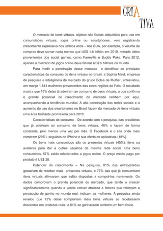 O mercado de bens virtuais, objetos não físicos adquiridos para uso em
comunidades virtuais, jogos online ou smartphones, vem registrando
crescimento expressivo nos últimos anos – nos EUA, por exemplo, o volume de
compras deve somar nada menos que US$ 1,6 bilhão em 2010, metade deles
provenientes dos social games, como Farmville e Buddy Poke. Para 2012,
apenas o mercado de jogos online deve faturar US$ 5 bilhões no mundo.
      Para medir a penetração desse mercado          e identificar as principais
características do consumo de itens virtuais no Brasil, a Sophia Mind, empresa
de pesquisa e inteligência de mercado do grupo Bolsa de Mulher, entrevistou,
em março 1.543 mulheres provenientes das cinco regiões do País. O resultado
mostra que 18% delas já aderiram ao consumo de bens virtuais, o que confirma
o   grande   potencial   de   crescimento   do   mercado   também    por   aqui,
acompanhando a tendência mundial. A alta penetração das redes sociais e o
aumento do uso dos smartphones no Brasil fazem do mercado de itens virtuais
uma área bastante promissora para 2010.
      Características de consumo – De acordo com a pesquisa, das brasileiras
que já aderiram ao consumo de bens virtuais, 40% o fazem de forma
constante, pelo menos uma vez por mês. O Facebook é o site onde mais
compram (29%), seguidos do iPhone e sua oferta de aplicativos (18%).
      Os bens mais consumidos são os presentes virtuais (45%), itens ou
avatares para dar a outros usuários da mesma rede social. Dos bens
consumidos, 57% estão relacionados a jogos online. O preço médio pago por
produto é US$ 20.
      Potencial de crescimento – Na pesquisa, 81% das entrevistadas
gostariam de receber mais presentes virtuais, e 77% das que já consumiram
itens virtuais afirmaram que estão dispostas a comprá-los novamente. Os
dados comprovam o grande potencial do mercado, que tende a crescer
significativamente quando a venda estiver atrelada a fatores que reforçam a
percepção de ganho no mundo real, indicam as mulheres. A pesquisa ainda
revelou que 72% delas comprariam mais bens virtuais se recebessem
descontos em produtos reais, e 64% se ganhassem também um bem físico.
 