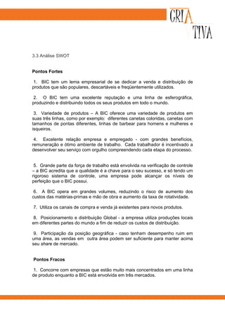 3.3 Análise SWOT


Pontos Fortes

 1. BIC tem um lema empresarial de se dedicar a venda e distribuição de
produtos que são populares, descartáveis e freqüentemente utilizados.

 2. O BIC tem uma excelente reputação e uma linha de esferográfica,
produzindo e distribuindo todos os seus produtos em todo o mundo.

 3. Variedade de produtos – A BIC oferece uma variedade de produtos em
suas três linhas, como por exemplo: diferentes canetas coloridas, canetas com
tamanhos de pontas diferentes, linhas de barbear para homens e mulheres e
isqueiros.

 4. Excelente relação empresa e empregado - com grandes benefícios,
remuneração e ótimo ambiente de trabalho. Cada trabalhador é incentivado a
desenvolver seu serviço com orgulho compreendendo cada etapa do processo.


 5. Grande parte da força de trabalho está envolvida na verificação de controle
– a BIC acredita que a qualidade é a chave para o seu sucesso, e só tendo um
rigoroso sistema de controle, uma empresa pode alcançar os níveis de
perfeição que o BIC possui.

 6. A BIC opera em grandes volumes, reduzindo o risco de aumento dos
custos das matérias-primas e mão de obra e aumento da taxa de rotatividade.

7. Utiliza os canais de compra e venda já existentes para novos produtos.

 8. Posicionamento e distribuição Global - a empresa utiliza produções locais
em diferentes partes do mundo a fim de reduzir os custos de distribuição.

 9. Participação da posição geográfica - caso tenham desempenho ruim em
uma área, as vendas em outra área podem ser suficiente para manter acima
seu share de mercado.


Pontos Fracos

 1. Concorre com empresas que estão muito mais concentrados em uma linha
de produto enquanto a BIC está envolvida em três mercados.
 