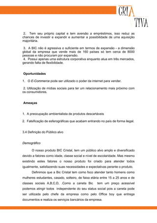 2. Tem seu próprio capital e tem aversão a empréstimos, isso reduz as
chances de investir e expandir e aumentar a possibilidade de uma aquisição
majoritária.

 3. A BIC não é agressiva o suficiente em termos de expansão - a dimensão
global da empresa que vende mais de 160 países só tem cerca de 8000
pessoas e não procuram por expansão.
 4. Possui apenas uma estrutura corporativa enquanto atua em três mercados,
gerando falta de flexibilidade.


Oportunidades

1. O E-Commerce pode ser utilizado o poder da internet para vender.

 2. Utilização de mídias sociais para ter um relacionamento mais próximo com
os consumidores.


Ameaças


1. A preocupação ambientalista de produtos descartáveis

2. Falsificação de esferográficas que acabam entrando no país de forma ilegal.


3.4 Definição do Público alvo


Demográfico

      O nosso produto BIC Cristal, tem um público alvo amplo e diversificado
devido a fatores como idade, classe social e nível de escolaridade. Mas mesmo
existindo estes fatores o nosso produto foi criado para atender todos
igualmente, satisfazendo suas necessidades e expectativas perante o produto.
      Definimos que a Bic Cristal tem como foco atender tanto homens como
mulheres estudantes, casado, solteiro, de faixa etária entre 15 a 25 anos e de
classes sociais A,B,C,D, .Como a caneta Bic         tem um preço acessível
podemos atingir todos independente do seu status social pois a caneta pode
ser utilizada pelo chefe da empresa como pelo Office boy que entrega
documentos e realiza os serviços bancários da empresa.
 