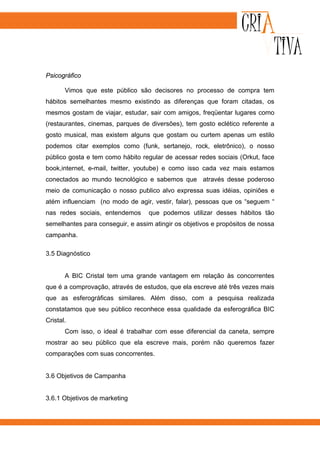Psicográfico

       Vimos que este público são decisores no processo de compra tem
hábitos semelhantes mesmo existindo as diferenças que foram citadas, os
mesmos gostam de viajar, estudar, sair com amigos, freqüentar lugares como
(restaurantes, cinemas, parques de diversões), tem gosto eclético referente a
gosto musical, mas existem alguns que gostam ou curtem apenas um estilo
podemos citar exemplos como (funk, sertanejo, rock, eletrônico), o nosso
público gosta e tem como hábito regular de acessar redes sociais (Orkut, face
book,internet, e-mail, twitter, youtube) e como isso cada vez mais estamos
conectados ao mundo tecnológico e sabemos que através desse poderoso
meio de comunicação o nosso publico alvo expressa suas idéias, opiniões e
atém influenciam (no modo de agir, vestir, falar), pessoas que os “seguem “
nas redes sociais, entendemos      que podemos utilizar desses hábitos tão
semelhantes para conseguir, e assim atingir os objetivos e propósitos de nossa
campanha.

3.5 Diagnóstico


       A BIC Cristal tem uma grande vantagem em relação às concorrentes
que é a comprovação, através de estudos, que ela escreve até três vezes mais
que as esferográficas similares. Além disso, com a pesquisa realizada
constatamos que seu público reconhece essa qualidade da esferográfica BIC
Cristal.
       Com isso, o ideal é trabalhar com esse diferencial da caneta, sempre
mostrar ao seu público que ela escreve mais, porém não queremos fazer
comparações com suas concorrentes.


3.6 Objetivos de Campanha


3.6.1 Objetivos de marketing
 