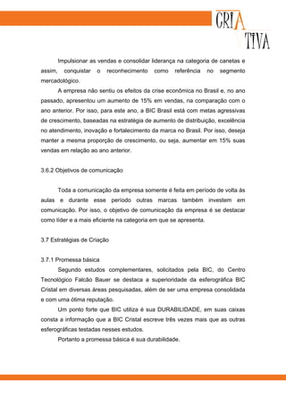 Impulsionar as vendas e consolidar liderança na categoria de canetas e
assim,     conquistar   o   reconhecimento   como    referência   no   segmento
mercadológico.
         A empresa não sentiu os efeitos da crise econômica no Brasil e, no ano
passado, apresentou um aumento de 15% em vendas, na comparação com o
ano anterior. Por isso, para este ano, a BIC Brasil está com metas agressivas
de crescimento, baseadas na estratégia de aumento de distribuição, excelência
no atendimento, inovação e fortalecimento da marca no Brasil. Por isso, deseja
manter a mesma proporção de crescimento, ou seja, aumentar em 15% suas
vendas em relação ao ano anterior.


3.6.2 Objetivos de comunicação


         Toda a comunicação da empresa somente é feita em período de volta às
aulas e durante esse período outras marcas também investem em
comunicação. Por isso, o objetivo de comunicação da empresa é se destacar
como líder e a mais eficiente na categoria em que se apresenta.


3.7 Estratégias de Criação


3.7.1 Promessa básica
         Segundo estudos complementares, solicitados pela BIC, do Centro
Tecnológico Falcão Bauer se destaca a superioridade da esferográfica BIC
Cristal em diversas áreas pesquisadas, além de ser uma empresa consolidada
e com uma ótima reputação.
         Um ponto forte que BIC utiliza é sua DURABILIDADE, em suas caixas
consta a informação que a BIC Cristal escreve três vezes mais que as outras
esferográficas testadas nesses estudos.
         Portanto a promessa básica é sua durabilidade.
 