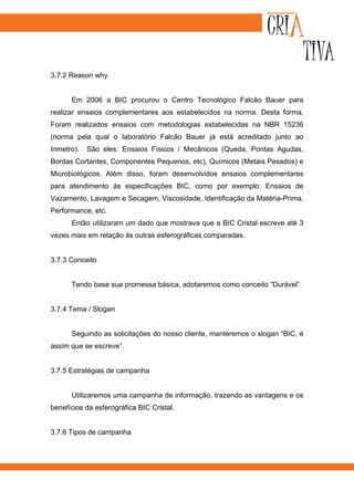 3.7.2 Reason why


      Em 2006 a BIC procurou o Centro Tecnológico Falcão Bauer para
realizar ensaios complementares aos estabelecidos na norma. Desta forma,
Foram realizados ensaios com metodologias estabelecidas na NBR 15236
(norma pela qual o laboratório Falcão Bauer já está acreditado junto ao
Inmetro).   São eles: Ensaios Físicos / Mecânicos (Queda, Pontas Agudas,
Bordas Cortantes, Componentes Pequenos, etc), Químicos (Metais Pesados) e
Microbiológicos. Além disso, foram desenvolvidos ensaios complementares
para atendimento às especificações BIC, como por exemplo: Ensaios de
Vazamento, Lavagem e Secagem, Viscosidade, Identificação da Matéria-Prima,
Performance, etc.
      Então utilizaram um dado que mostrava que a BIC Cristal escreve até 3
vezes mais em relação às outras esferográficas comparadas.


3.7.3 Conceito


      Tendo base sua promessa básica, adotaremos como conceito “Durável”.


3.7.4 Tema / Slogan


      Seguindo as solicitações do nosso cliente, manteremos o slogan “BIC, é
assim que se escreve”.


3.7.5 Estratégias de campanha


      Utilizaremos uma campanha de informação, trazendo as vantagens e os
benefícios da esferográfica BIC Cristal.


3.7.6 Tipos de campanha
 