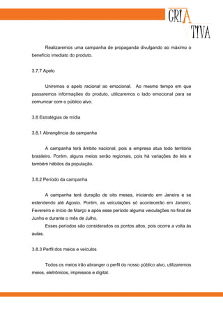 Realizaremos uma campanha de propaganda divulgando ao máximo o
benefício imediato do produto.


3.7.7 Apelo


         Uniremos o apelo racional ao emocional. Ao mesmo tempo em que
passaremos informações do produto, utilizaremos o lado emocional para se
comunicar com o público alvo.


3.8 Estratégias de mídia


3.8.1 Abrangência da campanha


         A campanha terá âmbito nacional, pois a empresa atua todo território
brasileiro. Porém, alguns meios serão regionais, pois há variações de leis e
também hábitos da população.


3.8.2 Período da campanha


         A campanha terá duração de oito meses, iniciando em Janeiro e se
estendendo até Agosto. Porém, as veiculações só acontecerão em Janeiro,
Fevereiro e início de Março e após esse período alguma veiculações no final de
Junho e durante o mês de Julho.
         Esses períodos são considerados os pontos altos, pois ocorre a volta às
aulas.


3.8.3 Perfil dos meios e veículos


         Todos os meios irão abranger o perfil do nosso público alvo, utilizaremos
meios, eletrônicos, impressos e digital.
 