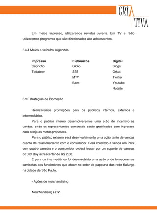 Em meios impresso, utilizaremos revistas juvenis. Em TV e rádio
utilizaremos programas que são direcionados aos adolescentes.


3.8.4 Meios e veículos sugeridos


      Impresso                     Eletrônicos                  Digital
      Capricho                     Globo                        Blogs
      Todateen                     SBT                          Orkut
                                   MTV                          Twitter
                                   Band                         Youtube
                                                                Hotsite


3.9 Estratégias de Promoção


      Realizaremos promoções para os públicos internos, externos e
intermediários.
      Para o público interno desenvolveremos uma ação de incentivo às
vendas, onde os representantes comerciais serão gratificados com ingressos
caso atinja as metas propostas.
      Para o público externo será desenvolvimento uma ação tanto de vendas
quanto de relacionamento com o consumidor. Será colocado à venda um Pack
com quatro canetas e o consumidor poderá trocar por um suporte de canetas
do BIC Boy acrescentando R$ 2,00.
      E para os intermediários foi desenvolvido uma ação onde forneceremos
camisetas aos funcionários que atuam no setor de papelaria das rede Kalunga
na cidade de São Paulo.


      - Ações de merchandising


      Merchandising PDV
 