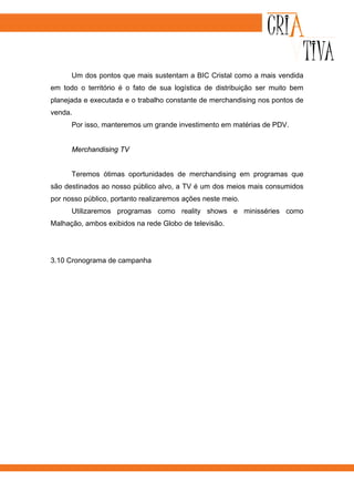 Um dos pontos que mais sustentam a BIC Cristal como a mais vendida
em todo o território é o fato de sua logística de distribuição ser muito bem
planejada e executada e o trabalho constante de merchandising nos pontos de
venda.
      Por isso, manteremos um grande investimento em matérias de PDV.


      Merchandising TV


      Teremos ótimas oportunidades de merchandising em programas que
são destinados ao nosso público alvo, a TV é um dos meios mais consumidos
por nosso público, portanto realizaremos ações neste meio.
      Utilizaremos programas como reality shows e minisséries como
Malhação, ambos exibidos na rede Globo de televisão.




3.10 Cronograma de campanha
 