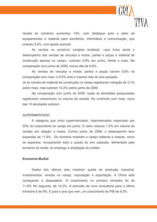 receita do comércio aumentou 14%, com destaque para o setor de
equipamentos e material para escritórios, informática e comunicação, que
cresceu 5,4%, com ajuste sazonal.
      As vendas no comércio varejista ampliado --que inclui ainda o
desempenho das vendas de veículos e motos, partes e peças e material de
construção apenas no varejo-- subiram 0,8% em junho, frente a maio. Na
comparação com junho de 2009, houve alta de 6,9%.
      As vendas de veículos e motos, partes e peças caíram 0,6% na
comparação com maio, e 9,5% ante o mesmo mês do ano passado.
Já as vendas de material de construção no varejo registraram retração de 3,1%
sobre maio, mas subiram 12,2% sobre junho de 2009.
      Na comparação com junho de 2009, todas as atividades pesquisadas
registraram crescimento no volume de vendas. No confronto com maio, cinco
das 10 atividades subiram.


SUPERMERCADO
      A categoria que inclui supermercados, hipermercados respondeu por
50% do crescimento do varejo em junho. O setor cresceu 1,5% em volume de
vendas em relação a maios. Contra junho de 2009, o desempenho teve
expansão de 11,9%. Os números mostram o varejo voltando a crescer, como
se esperava, recuperando toda a queda do ano passado, alimentado pelo
aumento da renda, do emprego e ampliação do crédito.


Economia Mudial


      Dados dos últimos dias mostram queda de produção industrial,
investimentos, vendas no varejo, importação e exportação. A China está
começando a desacelerar. O crescimento no primeiro trimestre foi de
11,9%. No segundo, de 10,3%. A previsão de uma consultoria para o último
trimestre é de 9%. E para o ano que vem, um crescimento do PIB de 8,3%.
 