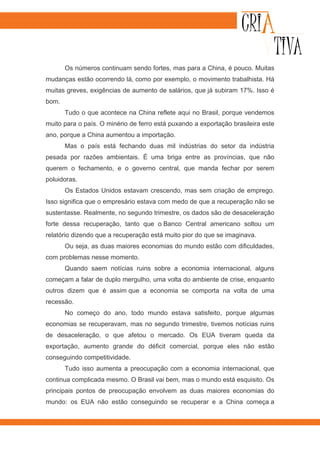 Os números continuam sendo fortes, mas para a China, é pouco. Muitas
mudanças estão ocorrendo lá, como por exemplo, o movimento trabalhista. Há
muitas greves, exigências de aumento de salários, que já subiram 17%. Isso é
bom.
       Tudo o que acontece na China reflete aqui no Brasil, porque vendemos
muito para o país. O minério de ferro está puxando a exportação brasileira este
ano, porque a China aumentou a importação.
       Mas o país está fechando duas mil indústrias do setor da indústria
pesada por razões ambientais. É uma briga entre as províncias, que não
querem o fechamento, e o governo central, que manda fechar por serem
poluidoras.
       Os Estados Unidos estavam crescendo, mas sem criação de emprego.
Isso significa que o empresário estava com medo de que a recuperação não se
sustentasse. Realmente, no segundo trimestre, os dados são de desaceleração
forte dessa recuperação, tanto que o Banco Central americano soltou um
relatório dizendo que a recuperação está muito pior do que se imaginava.
       Ou seja, as duas maiores economias do mundo estão com dificuldades,
com problemas nesse momento.
       Quando saem notícias ruins sobre a economia internacional, alguns
começam a falar de duplo mergulho, uma volta do ambiente de crise, enquanto
outros dizem que é assim que a economia se comporta na volta de uma
recessão.
       No começo do ano, todo mundo estava satisfeito, porque algumas
economias se recuperavam, mas no segundo trimestre, tivemos notícias ruins
de desaceleração, o que afetou o mercado. Os EUA tiveram queda da
exportação, aumento grande do déficit comercial, porque eles não estão
conseguindo competitividade.
       Tudo isso aumenta a preocupação com a economia internacional, que
continua complicada mesmo. O Brasil vai bem, mas o mundo está esquisito. Os
principais pontos de preocupação envolvem as duas maiores economias do
mundo: os EUA não estão conseguindo se recuperar e a China começa a
 