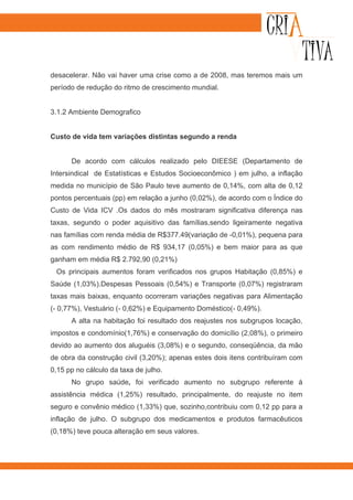 desacelerar. Não vai haver uma crise como a de 2008, mas teremos mais um
período de redução do ritmo de crescimento mundial.


3.1.2 Ambiente Demografico


Custo de vida tem variações distintas segundo a renda


      De acordo com cálculos realizado pelo DIEESE (Departamento de
Intersindical de Estatísticas e Estudos Socioeconômico ) em julho, a inflação
medida no município de São Paulo teve aumento de 0,14%, com alta de 0,12
pontos percentuais (pp) em relação a junho (0,02%), de acordo com o Índice do
Custo de Vida ICV .Os dados do mês mostraram significativa diferença nas
taxas, segundo o poder aquisitivo das famílias,sendo ligeiramente negativa
nas famílias com renda média de R$377.49(variação de -0,01%), pequena para
as com rendimento médio de R$ 934,17 (0,05%) e bem maior para as que
ganham em média R$ 2.792,90 (0,21%)
 Os principais aumentos foram verificados nos grupos Habitação (0,85%) e
Saúde (1,03%).Despesas Pessoais (0,54%) e Transporte (0,07%) registraram
taxas mais baixas, enquanto ocorreram variações negativas para Alimentação
(- 0,77%), Vestuário (- 0,62%) e Equipamento Doméstico(- 0,49%).
      A alta na habitação foi resultado dos reajustes nos subgrupos locação,
impostos e condomínio(1,76%) e conservação do domicílio (2,08%), o primeiro
devido ao aumento dos aluguéis (3,08%) e o segundo, conseqüência, da mão
de obra da construção civil (3,20%); apenas estes dois itens contribuíram com
0,15 pp no cálculo da taxa de julho.
      No grupo saúde, foi verificado aumento no subgrupo referente à
assistência médica (1,25%) resultado, principalmente, do reajuste no item
seguro e convênio médico (1,33%) que, sozinho,contribuiu com 0,12 pp para a
inflação de julho. O subgrupo dos medicamentos e produtos farmacêuticos
(0,18%) teve pouca alteração em seus valores.
 