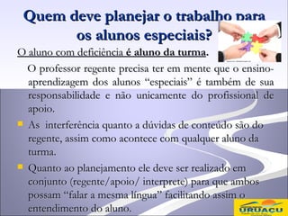 Quem deve planejar o trabalho para
       os alunos especiais?
O aluno com deficiência é aluno da turma.
  O professor regente precisa ter em mente que o ensino-
  aprendizagem dos alunos “especiais” é também de sua
  responsabilidade e não unicamente do profissional de
  apoio.
 As interferência quanto a dúvidas de conteúdo são do
  regente, assim como acontece com qualquer aluno da
  turma.
 Quanto ao planejamento ele deve ser realizado em
  conjunto (regente/apoio/ interprete) para que ambos
  possam “falar a mesma língua” facilitando assim o
  entendimento do aluno.
 