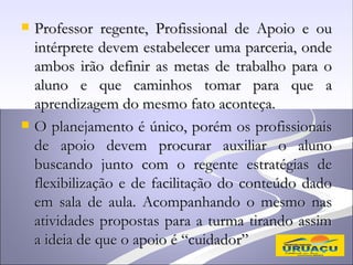    Professor regente, Profissional de Apoio e ou
    intérprete devem estabelecer uma parceria, onde
    ambos irão definir as metas de trabalho para o
    aluno e que caminhos tomar para que a
    aprendizagem do mesmo fato aconteça.
   O planejamento é único, porém os profissionais
    de apoio devem procurar auxiliar o aluno
    buscando junto com o regente estratégias de
    flexibilização e de facilitação do conteúdo dado
    em sala de aula. Acompanhando o mesmo nas
    atividades propostas para a turma tirando assim
    a ideia de que o apoio é “cuidador”
 