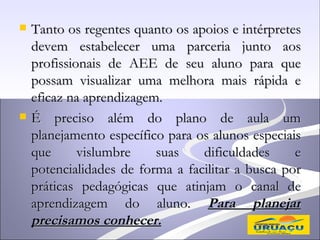    Tanto os regentes quanto os apoios e intérpretes
    devem estabelecer uma parceria junto aos
    profissionais de AEE de seu aluno para que
    possam visualizar uma melhora mais rápida e
    eficaz na aprendizagem.
   É preciso além do plano de aula um
    planejamento específico para os alunos especiais
    que      vislumbre    suas    dificuldades     e
    potencialidades de forma a facilitar a busca por
    práticas pedagógicas que atinjam o canal de
    aprendizagem do aluno. Para planejar
    precisamos conhecer.
 