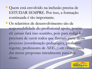    Quem está envolvido na inclusão precisa de
    ESTUDAR SEMPRE. Por isso, a formação
    continuada é tão importante.
   Os relatórios de desenvolvimento são de
    responsabilidade do profissional apoio, porém
    ele jamais fará isso sozinho, pois para redigi-lo
    precisará de ouvir todos que fizeram parte desse
    processo (coordenação pedagógica, professor
    regente, professores de AEE...) em observância
    das metas propostas inicialmente para este
    aluno.
 
