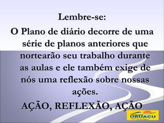 Lembre-se:
O Plano de diário decorre de uma
   série de planos anteriores que
  nortearão seu trabalho durante
  as aulas e ele também exige de
  nós uma reflexão sobre nossas
               ações.
  AÇÃO, REFLEXÃO, AÇÃO
 
