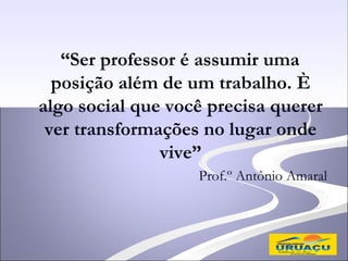 “Ser professor é assumir uma
  posição além de um trabalho. È
algo social que você precisa querer
 ver transformações no lugar onde
               vive”
                   Prof.º Antônio Amaral
 