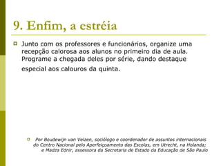 9. Enfim, a estréia   Junto com os professores e funcionários, organize uma recepção calorosa aos alunos no primeiro dia de aula. Programe a chegada deles por série, dando destaque especial aos calouros da quinta.   Por Boudewijn van Velzen, sociólogo e coordenador de assuntos internacionais  do Centro Nacional pelo Aperfeiçoamento das Escolas, em Utrecht, na Holanda;  e Madza Ednir, assessora da Secretaria de Estado da Educação de São Paulo 